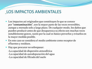 LOS IMPACTOS AMBIENTALES
 Los impactos así originados que constituyen lo que se conoce
por "contaminación", son la mayor parte de las veces reversibles,
aunque a menudo solo a largo plazo. De cualquier modo, los daños que
pueden producir antes de que desaparezca su efecto son muchas veces
notablemente graves, razón por la cual es básico preverlos y evitarlos en
la mayor medida posible.
 En este caso se considera el medio ambiente como receptor de
efluentes y residuos.
 Hay que procurar no sobrepasar:
-La capacidad de dispersión atmosférica
-La capacidad de autodepuración del agua
-La capacidad de filtrado del suelo
 
