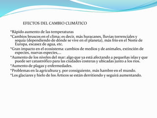 EFECTOS DEL CAMBIO CLIMÁTICO
*Rápido aumento de las temperaturas
*Cambios bruscos en el clima; es decir, más huracanes, lluvias torrenciales y
sequía (dependiendo de dónde se vive en el planeta), más frío en el Norte de
Europa, escasez de agua, etc.
*Gran impacto en el ecosistema: cambios de medios y de animales, extinción de
especies, nuevas especies,...
*Aumento de los niveles del mar: algo que ya está afectando a pequeñas islas y que
puede ser catastrófico para las ciudades costeras y ubicadas junto a los ríos.
*Aumento de plagas y enfermedades.
*Problemas en la agricultura y, por consiguiente, más hambre en el mundo.
*Los glaciares y hielo de los Árticos se están derritiendo y seguirá aumentando.
 