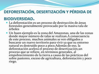 DEFORESTACIÓN, DESERTIZACIÓN Y PÉRDIDA DE
BIODIVERSIDAD.
 La deforestación es un proceso de destrucción de áreas
forestales generalmente provocado por la masiva tala de
árboles
 Un buen ejemplo es la zona del Amazonas, una de las zonas
donde mayor número de talas se realizan.A consecuencia
de este proceso, muchos animales se ven obligados a
buscarse un nuevo territorio para vivir ya que su entorno
natural es destruído poco a poco.Además de eso, la
deforestación acelera el proceso de desertización,un
proceso que se refiere, en términos generales, al
empobrecimiento de la tierra a causa de las prácticas del
sobre pastoreo, exceso de agricultura, deforestación y poco
riego.
 