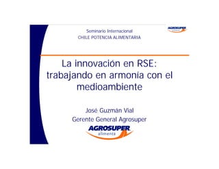 Seminario Internacional
       CHILE POTENCIA ALIMENTARIA




    La innovación en RSE:
trabajando en armonía con el
        medioambiente

         José Guzmán Vial
     Gerente General Agrosuper
 