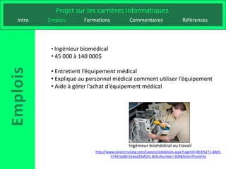 Projet sur les carrières informatiques
Intro   Emplois      Formations               Commentaires                    Références




         • Ingénieur biomédical
         • 45 000 à 140 000$

         • Entretient l’équipement médical
         • Explique au personnel médical comment utiliser l’équipement
         • Aide à gérer l’achat d’équipement médical




                                              Ingénieur biomédical au travail
                          http://www.careercruising.com/Careers/JobDetails.aspx?LoginID=0b3f5271-40d5-
                                   4743-bdd0-616ed29af541-&OccNumber=509&field=PhotoFile
 