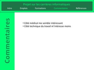 Projet sur les carrières informatiques
Intro   Emplois      Formations        Commentaires       Références




          • Côté médical me semble intéressant
          • Côté technique du travail m’intéresse moins
 