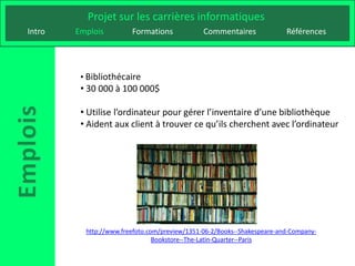 Projet sur les carrières informatiques
Intro   Emplois         Formations             Commentaires              Références




         • Bibliothécaire
         • 30 000 à 100 000$

         • Utilise l’ordinateur pour gérer l’inventaire d’une bibliothèque
         • Aident aux client à trouver ce qu’ils cherchent avec l’ordinateur




          http://www.freefoto.com/preview/1351-06-2/Books--Shakespeare-and-Company-
                                Bookstore--The-Latin-Quarter--Paris
 