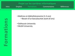 Projet sur les carrières informatiques
Intro   Emplois      Formations        Commentaires     Références




         • Maîtrise en bibliothéconomie (1-2 ans)
             • Besoin d’un baccalauréat avant (4 ans)

         • Dalhousie University
         • McGill University
 
