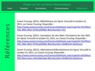 Projet sur les carrières informatiques
Intro      Emplois         Formations          Commentaires           Références




        Career Cruising. (2011). Bibliothécaire [en ligne]. Consulté le octobre 31,
        2011, sur Career Cruising: Disponible :
        http://www.careercruising.com/Careers/JobDetails.aspx?LoginID=7da70be3-
        f34c-460c-9811-97441a0309dc-&OccNumber=251

        Career Cruising. (2011). Concepteur de sites Web / Conceptrice de sites Web
        [en ligne]. Consulté le octobre 31, 2011, sur Career Cruising: Disponible :
        http://www.careercruising.com/Careers/JobDetails.aspx?LoginID=7da70be3-
        f34c-460c-9811-97441a0309dc-&OccNumber=444&field=AtaGlance

        Career Cruising. (2011). Informaticien/Informaticienne [en ligne]. Consulté le
        octobre 31, 2011, sur Career Cruising: Disponible :
        http://www.careercruising.com/Careers/JobDetails.aspx?LoginID=e92500a3-
        ff20-4be4-a2aa-1e031d6e4abd-&OccNumber=654&field=AtaGlance
 