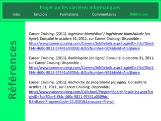 Projet sur les carrières informatiques
Intro      Emplois         Formations          Commentaires            Références



        Career Cruising. (2011). Ingénieur biomédical / Ingénieure biomédicale [en
        ligne]. Consulté le octobre 31, 2011, sur Career Cruising: Disponible :
        http://www.careercruising.com/Careers/JobDetails.aspx?LoginID=7da70be3-
        f34c-460c-9811-97441a0309dc-&OccNumber=509&field=AtaGlance

        Career Cruising. (2011). Radiologiste [en ligne]. Consulté le octobre 31, 2011,
        sur Career Cruising: Disponible :
        http://www.careercruising.com/Careers/JobDetails.aspx?LoginID=7da70be3-
        f34c-460c-9811-97441a0309dc-&OccNumber=591&field=AtaGlance

        Career Cruising. (2011). Recherche de programme [en ligne]. Consulté le
        octobre 31, 2011, sur Career Cruising: Disponible:
        http://www.careercruising.com/CASchool/ProgramSearchResultList.aspx?Lo
        ginID=7da70be3-f34c-460c-9811-97441a0309dc-
        &3rdLevelProgramCode=11.0101&Language=French
 