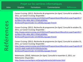 Projet sur les carrières informatiques
Intro      Emplois         Formations           Commentaires            Références

        Career Cruising. (2011). Recherche de programme [en ligne]. Consulté le octobre 31,
        2011, sur Career Cruising: Disponible :
        http://www.careercruising.com/CASchool/ProgramSearchResultList.aspx?LoginID=7
        da70be3-f34c-460c-9811-97441a0309dc-
        &3rdLevelProgramCode=51.1201&Language=French

        Career Cruising. (2011). Recherche de programme [en ligne]. Consulté le octobre 31,
        2011, sur Career Cruising: Disponible :
        http://www.careercruising.com/CASchool/ProgramSearchResultList.aspx?LoginID=7
        da70be3-f34c-460c-9811-97441a0309dc-
        &3rdLevelProgramCode=14.0501&Language=French

        Career Cruising. (2011). Recherche de programme [en ligne]. Consulté le octobre 31,
        2011, sur Career Cruising: Disponible :
        http://www.careercruising.com/CASchool/ProgramSearchResultList.aspx?LoginID=9f
        31d122-d4d5-4a69-8370-43931ba3e3dc-
        &3rdLevelProgramCode=25.0101&Language=French

        Webmestre. (2010). Admission [en ligne]. Consulté le novembre 3, 2011, sur
        Webmestre: Disponible :
        http://www.coursenligne.net/prog/webmestre/admission.html
 