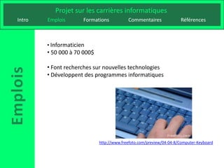 Projet sur les carrières informatiques
Intro   Emplois       Formations           Commentaires              Références



        • Informaticien
        • 50 000 à 70 000$

        • Font recherches sur nouvelles technologies
        • Développent des programmes informatiques




                             http://www.freefoto.com/preview/04-04-8/Computer-Keyboard
 