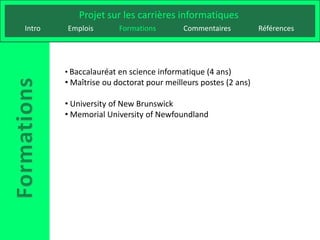 Projet sur les carrières informatiques
Intro   Emplois        Formations        Commentaires          Références




        • Baccalauréat en science informatique (4 ans)
        • Maîtrise ou doctorat pour meilleurs postes (2 ans)

        • University of New Brunswick
        • Memorial University of Newfoundland
 