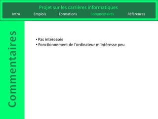 Projet sur les carrières informatiques
Intro   Emplois       Formations      Commentaires          Références




         • Pas intéressée
         • Fonctionnement de l’ordinateur m’intéresse peu
 