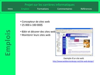 Projet sur les carrières informatiques
Intro   Emplois        Formations          Commentaires              Références




        • Concepteur de sites web
        • 25 000 à 100 000$

        • Bâtir et décorer des sites web
        • Maintenir leurs sites web




                                                 Exemple d’un site web
                                     http://www.webbannerdesign.net/site-web-design/
 