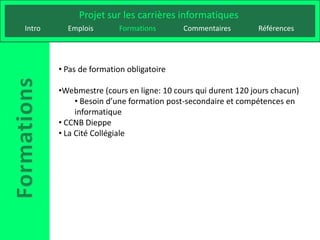 Projet sur les carrières informatiques
Intro     Emplois       Formations       Commentaires        Références




        • Pas de formation obligatoire

        •Webmestre (cours en ligne: 10 cours qui durent 120 jours chacun)
             • Besoin d’une formation post-secondaire et compétences en
             informatique
        • CCNB Dieppe
        • La Cité Collégiale
 