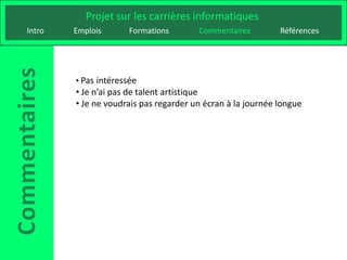 Projet sur les carrières informatiques
Intro   Emplois       Formations       Commentaires         Références




        • Pas intéressée
        • Je n’ai pas de talent artistique
        • Je ne voudrais pas regarder un écran à la journée longue
 