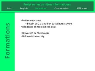 Projet sur les carrières informatiques
Intro   Emplois      Formations        Commentaires        Références




        • Médecine (4 ans)
             • Besoin de 2-3 ans d’un baccalauréat avant
        • Résidence en radiologie (5 ans)

        • Université de Sherbrooke
        • Dalhousie University
 