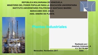 REPÚBLICA BOLIVARIANA DE VENEZUELA
MINISTERIO DEL PODER POPULAR PARA LA EDUCACIÓN UNIVERSITARIA
INSTITUTO UNIVERSITARIO POLITÉCNICO SANTIAGO MARIÑO
MARACAIBO EDO- ZULIA
ASIG. DISEÑO DE PLANTA
Realizado por:
Josehaly Urdaneta , A
C.I. 20.778.088
SAIAMaracaibo; Noviembre 2017
Plantas Industriales
 
