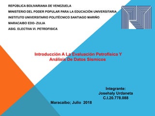 REPÚBLICA BOLIVARIANA DE VENEZUELA
MINISTERIO DEL PODER POPULAR PARA LA EDUCACIÓN UNIVERSITARIA
INSTITUTO UNIVERSITARIO POLITÉCNICO SANTIAGO MARIÑO
MARACAIBO EDO- ZULIA
ASIG. ELECTIVA VI. PETROFISICA
Integrante:
Josehaly Urdaneta
C.I.20.778.088
Maracaibo; Julio 2018
Introducción A La Evaluación Petrofísica Y
Análisis De Datos Sísmicos
 