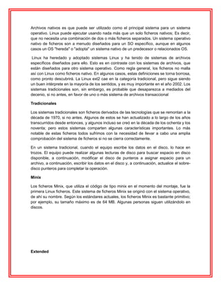 Archivos nativos es que puede ser utilizado como el principal sistema para un sistema
operativo. Linux puede ejecutar usando nada más que un solo ficheros nativos; Es decir,
que no necesita una combinación de dos o más ficheros separados. Un sistema operativo
nativo de ficheros son a menudo diseñados para un SO específico, aunque en algunos
casos un OS "hereda" o "adopta" un sistema nativo de un predecesor o relacionados OS.

 Linux ha heredado y adoptado sistemas Linux y ha tenido de sistemas de archivos
específicos diseñados para ello. Esto es en contraste con los sistemas de archivos, que
están diseñados para otro sistema operativo. Como regla general, los ficheros no malla
así con Linux como ficheros nativo. En algunos casos, estas definiciones se torna borrosa,
como pronto descubrirá. La Linux ext2 cae en la categoría tradicional, pero sigue siendo
un buen intérprete en la mayoría de los sentidos, y es muy importante en el año 2002. Los
sistemas tradicionales son, sin embargo, es probable que desaparezca a mediados del
decenio, si no antes, en favor de uno o más sistema de archivos transaccional

Tradicionales

Los sistemas tradicionales son ficheros derivados de las tecnologías que se remontan a la
década de 1970, si no antes. Algunos de estos se han actualizado a lo largo de los años
transcurridos desde entonces, y algunos incluso se creó en la década de los ochenta y los
noventa; pero estos sistemas comparten algunas características importantes. Lo más
notable de estas ficheros todos sufrimos con la necesidad de llevar a cabo una amplia
comprobación del sistema de ficheros si no se cierra correctamente.

En un sistema tradicional, cuando el equipo escribe los datos en el disco, lo hace en
trozos. El equipo puede realizar algunas lecturas de disco para buscar espacio en disco
disponible, a continuación, modificar el disco de punteros a asignar espacio para un
archivo, a continuación, escribir los datos en el disco y, a continuación, actualice el sobre-
disco punteros para completar la operación.

Minix

Los ficheros Minix, que utiliza el código de tipo minix en el momento del montaje, fue la
primera Linux ficheros. Este sistema de ficheros Minix se originó con el sistema operativo,
de ahí su nombre. Según los estándares actuales, los ficheros Minix es bastante primitivo;
por ejemplo, su tamaño máximo es de 64 MB. Algunas personas siguen utilizándolo en
discos.




Extended
 
