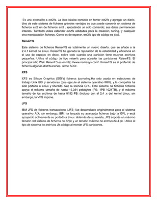 Es una extensión a ext2fs. La idea básica consiste en tomar ext2fs y agregar un diario.
Uno de este sistema de ficheros grandes ventajas es que puede convertir un sistema de
ficheros ext2 en de ficheros ext3 , ejecutando un solo comando; sus datos permanecen
intactos. También utiliza estándar ext2fs utilidades para la creación, tuning, y cualquier
otra manipulación ficheros. Como es de esperar, ext3fs tipo de código es ext3.

ReiserFS

Este sistema de ficheros ReiserFS es totalmente un nuevo diseño, que se añade a la
2.4.1 kernel de Linux. ReiserFS ha ganado la reputación de la estabilidad y eficiencia en
el uso de espacio en disco, sobre todo cuando una partición tiene muchos archivos
pequeños. Utilice el código de tipo reiserfs para acceder las particiones ReiserFS. El
principal sitio Web ReiserFS es en http://www.namesys.com/. ReiserFS es el preferido de
ficheros algunas distribuciones, como SuSE.

XFS

XFS es Silicon Graphics (SGI's) ficheros journaling.Ha sido usada en estaciones de
trabajo Unix SGI y servidores (que ejecute el sistema operativo IRIX), y la compañía ha
sido portado a Linux y liberado bajo la licencia GPL. Este sistema de ficheros ficheros
apoya el máximo tamaño de hasta 16.384 petabytes (PB; 1PB 1024TB), y el máximo
tamaño de los archivos de hasta 8192 PB. (Incluso con el 2,4 .x del kernel Linux, sin
embargo, la VFS impone.

JFS

IBM JFS de ficheros transaccional (JFS) fue desarrollado originalmente para el sistema
operativo AIX; sin embargo, IBM ha lanzado su avanzada ficheros bajo la GPL y está
apoyando activamente su portado a Linux. Además de su revista, JFS soporta un máximo
tamaño del sistema de ficheros de 32pb y un tamaño máximo de archivo de 4 pb. Utilice el
tipo de sistema de archivos Jfs código al montar JFS particiones.
 