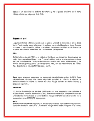 apoyo de un específico de sistema de ficheros y no se puede encontrar en el menú
núcleo, intente una búsqueda de la Web.




Ficheros de Red
 Algunos sistemas están diseñados para su uso en una red, a diferencia de en un disco
duro. Puede montar estos ficheros en Linux tanto como usted basado en disco, ficheros
normales y, a continuación, realizar operaciones de acceso a archivos en el sistema de
ficheros. Red ficheros soportados por Linux incluyen los siguientes:

NFS

Sol de ficheros de red (NFS) es el método preferido de uso compartido de archivos a las
redes de computadoras Unix o Linux. El kernel de Linux incluye tanto soporte para cliente
NFS, de tal manera que Linux puede montar otro sistema NFS de las exportaciones) y las
rutinas básicas para ayudar a un servidor Linux NFS, que es independiente del kernel.
Tipo de sistema de ficheros NFS de código es nfs.




Coda es un avanzado sistema de red que admite características omitido de NFS. Estas
características incluyen una mejor seguridad (incluido el cifrado) y mejorar el
almacenamiento en caché. El kernel de Linux incluye soporte de cliente ending, y
paquetes separados.

SMB/CIFS

El Bloque de mensajes del servidor (SMB) protocolo, que ha pasado a denominarse el
núcleo Internet sistemas de archivos (CIFS), es el medio habitual de compartir archivos en
una red entre Microsoft Oss. El kernel de Linux incluye SMB/CIFS soporte al cliente, por lo
que puede montar SMB/CIFS las acciones.

NCP
ElProtocolo Central NetWare (NCP) es de uso compartido de archivos NetWare protocolo.
Como en el caso de SMB/CIFS, Linux básico incluye cliente de NCP soporte en el kernel,
 