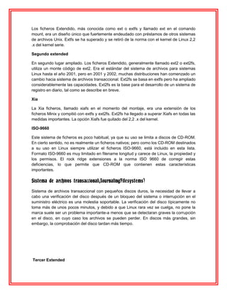 Los ficheros Extendido, más conocida como ext o extfs y llamado ext en el comando
mount, era un diseño único que fuertemente endeudado con préstamos de otros sistemas
de archivos Unix. Extfs se ha superado y se retiró de la norma con el kernel de Linux 2,2
.x del kernel serie.

Segundo extended

En segundo lugar ampliado. Los ficheros Extendido, generalmente llamado ext2 o ext2fs,
utiliza un monte código de ext2. Era el estándar del sistema de archivos para sistemas
Linux hasta el año 2001, pero en 2001 y 2002, muchas distribuciones han comenzado un
cambio hacia sistema de archivos transaccional. Ext2fs se basa en extfs pero ha ampliado
considerablemente las capacidades. Ext2fs es la base para el desarrollo de un sistema de
registro en diario, tal como se describe en breve.

Xia

La Xia ficheros, llamado xiafs en el momento del montaje, era una extensión de los
ficheros Minix y compitió con extfs y ext2fs. Ext2fs ha llegado a superar Xiafs en todas las
medidas importantes. La opción Xiafs fue quitado del 2,2 .x del kernel.

ISO-9660

Este sistema de ficheros es poco habitual, ya que su uso se limita a discos de CD-ROM.
En cierto sentido, no es realmente un ficheros nativos; pero como los CD-ROM destinados
a su uso en Linux siempre utilizar el ficheros ISO-9660, está incluido en esta lista.
Formato ISO-9660 es muy limitado en filename longitud y carece de Linux, la propiedad y
los permisos. El rock ridge extensiones a la norma ISO 9660 de corregir estas
deficiencias, lo que permite que CD-ROM que contienen estas características
importantes.

Sistema de archivos transaccional(JournalingFilesystems)
Sistema de archivos transaccional con pequeños discos duros, la necesidad de llevar a
cabo una verificación del disco después de un bloqueo del sistema o interrupción en el
suministro eléctrico es una molestia soportable. La verificación del disco típicamente no
toma más de unos pocos minutos, y debido a que Linux rara vez se cuelga, no pone la
marca suele ser un problema importante-a menos que se detectaran graves la corrupción
en el disco, en cuyo caso los archivos se pueden perder. En discos más grandes, sin
embargo, la comprobación del disco tardan más tiempo.




Tercer Extended
 