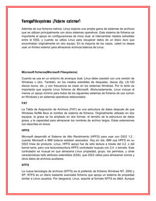 ForeignFilesystems (Fichero exterior)
Además de sus ficheros nativos, Linux soporta una amplia gama de sistemas de archivos
que se utilizan principalmente con otros sistemas operativos. Este sistema de ficheros es
importante el apoyo en configuraciones de inicio dual, al intercambiar medios extraíbles
entre el OSS, y cuando se utiliza Linux para recuperar datos de un disco duro que
encontraban originalmente en otro equipo. En la mayoría de los casos, usted no desea
usar un fichero exterior para almacenar archivos básicos de Linux.




Microsoft ficheros(Microsoft Filesystems)

Cuando se usa en un entorno de arranque dual, Linux debe coexistir con una versión de
Windows u otro. También, en los medios extraíbles de disquetes, discos Zip, LS-120
discos duros, etc. y con frecuencia se crean en los sistemas Windows. Por lo tanto es
importante que soporte Linux ficheros de Microsoft. Afortunadamente, Linux incluye al
menos un apoyo mínimo para todos de los siguientes sistemas de ficheros de uso común
en Windows y en sistemas operativos relacionados:

FAT

La Tabla de Asignación de Archivos (FAT) es una estructura de datos después de que
Windows 9x/Me lleva el nombre de sistema de ficheros. Originalmente utilizado en dos
equipos, la grasa se ha ampliado en dos formas: el tamaño de la estructura de datos
grasa, y la capacidad para almacenar los nombres de archivo largos. Estas extensiones
son descritas en breve.

HPFS

Microsoft desarrolló el Sistema de Alto Rendimiento (HPFS) para usar con OS/2 1,2 ,
cuando Microsoft e IBM todavía estaban asociados. Hoy en día, IBM usa HPFS en su
OS/2 línea de producto. Linux, HPFS apoyo fue de sólo lectura a través del 2,2 .x del
kernel serie, pero una lectura/escritura HPFS controlador buques con 2,4 .x kernels. Este
controlador es inusual en que almacena Linux propiedad, grupo, los permisos, y otras
características hpfs atributos extendidos (EAS), que OS/2 utiliza para almacenar iconos y
otros datos de archivos auxiliares.

NTFS

La nueva tecnología de archivos (NTFS) es el preferido de ficheros Windows NT, 2000 y
XP. NTFS es un diario bastante avanzada ficheros que apoya un sistema de propiedad
similar a Linux usuarios. Por desgracia, Linux, soporte al formato NTFS es débil. Aunque
 