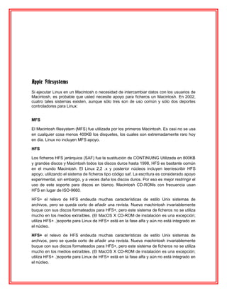 Apple Filesystems
Si ejecutar Linux en un Macintosh o necesidad de intercambiar datos con los usuarios de
Macintosh, es probable que usted necesite apoyo para ficheros un Macintosh. En 2002,
cuatro tales sistemas existen, aunque sólo tres son de uso común y sólo dos deportes
controladores para Linux:


MFS

El Macintosh filesystem (MFS) fue utilizada por los primeros Macintosh. Es casi no se usa
en cualquier cosa menos 400KB los disquetes, los cuales son extremadamente raro hoy
en día. Linux no incluyen MFS apoyo.

HFS

Los ficheros HFS jerárquica (SAF) fue la sustitución de CONTINUING Utilizada en 800KB
y grandes discos y Macintosh todos los discos duros hasta 1998, HFS es bastante común
en el mundo Macintosh. El Linux 2,2 .x y posterior núcleos incluyen leer/escribir HFS
apoyo, utilizando el sistema de ficheros tipo código saf. La escritura es considerado apoyo
experimental, sin embargo, y a veces daña los discos duros. Por eso es mejor restringir el
uso de este soporte para discos en blanco. Macintosh CD-ROMs con frecuencia usan
HFS en lugar de ISO-9660.

HFS+ el relevo de HFS endeuda muchas características de estilo Unix sistemas de
archivos, pero se queda corto de añadir una revista. Nueva machintosh invariablemente
buque con sus discos formateados para HFS+, pero este sistema de ficheros no se utiliza
mucho en los medios extraíbles. (El MacOS X CD-ROM de instalación es una excepción;
utiliza HFS+ .)soporte para Linux de HFS+ está en la fase alfa y aún no está integrado en
el núcleo.

HFS+ el relevo de HFS endeuda muchas características de estilo Unix sistemas de
archivos, pero se queda corto de añadir una revista. Nueva machintosh invariablemente
buque con sus discos formateados para HFS+, pero este sistema de ficheros no se utiliza
mucho en los medios extraíbles. (El MacOS X CD-ROM de instalación es una excepción;
utiliza HFS+ .)soporte para Linux de HFS+ está en la fase alfa y aún no está integrado en
el núcleo.
 