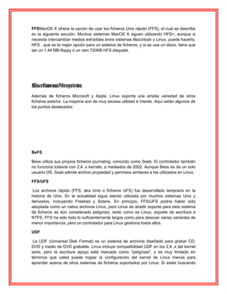 FFSMacOS X ofrece la opción de usar los ficheros Unix rápido (FFS), el cual se describe
en la siguiente sección. Muchos sistemas MacOS X siguen utilizando HFS+, aunque si
necesita intercambiar medios extraíbles entre sistemas Macintosh y Linux, puede hacerlo.
HFS , que es la mejor opción para un sistema de ficheros; y si se usa un disco, tiene que
ser un 1,44 MB floppy o un raro 720KB HFS disquete.




MiscellaneousFilesystems
Además de ficheros Microsoft y Apple, Linux soporta una amplia variedad de otros
ficheros exterior. La mayoría son de muy escasa utilidad e interés. Aquí están algunos de
los puntos destacados:




BeFS

Beos utiliza sus propios ficheros journaling, conocido como Sseb. El controlador también
no funciona todavía con 2,4 .x kernels, a mediados de 2002. Aunque Beos es de un solo
usuario OS, Sseb admite archivo propiedad y permisos similares a los utilizados en Linux.

FFS/UFS

Los archivos rápido (FFS; aka Unix o ficheros UFS) fue desarrollado temprano en la
historia de Unix. En la actualidad sigue siendo utilizada por muchos sistemas Unix y
derivados, incluyendo Freebsd y Solaris. En principio, FFS/UFS podría haber sido
adoptada como un nativo archivos Linux, pero Linux de añadir soporte para este sistema
de ficheros es aún considerado peligroso, tanto como es Linux, soporte de escritura a
NTFS. FFS ha sido todo lo suficientemente largos como para desovar varias variantes de
menor importancia, pero un controlador para Linux gestiona todos ellos.

UDF

 La UDF (Universal Disk Format) es un sistema de archivos diseñado para grabar CD,
DVD y medio de DVD grabable. Linux incluye compatibilidad UDF en los 2,4 .x del kernel
serie, pero la escritura apoyo está marcado como "peligrosa", y es muy limitado en
términos que usted puede hojear la configuración del kernel de Linux menús para
aprender acerca de otros sistemas de ficheros soportados por Linux. Si estás buscando
 