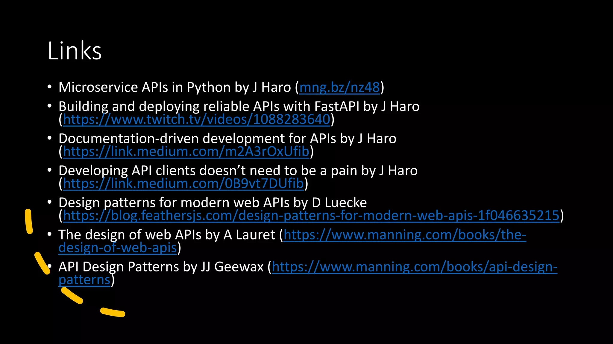 Links • Microservice APIs in Python by J Haro (mng.bz/nz48) • Building and deploying reliable APIs with FastAPI by J Haro (https://www.twitch.tv/videos/1088283640) • Documentation-driven development for APIs by J Haro (https://link.medium.com/m2A3rOxUfib) • Developing API clients doesn’t need to be a pain by J Haro (https://link.medium.com/0B9vt7DUfib) • Design patterns for modern web APIs by D Luecke (https://blog.feathersjs.com/design-patterns-for-modern-web-apis-1f046635215) • The design of web APIs by A Lauret (https://www.manning.com/books/the- design-of-web-apis) • API Design Patterns by JJ Geewax (https://www.manning.com/books/api-design- patterns) 
