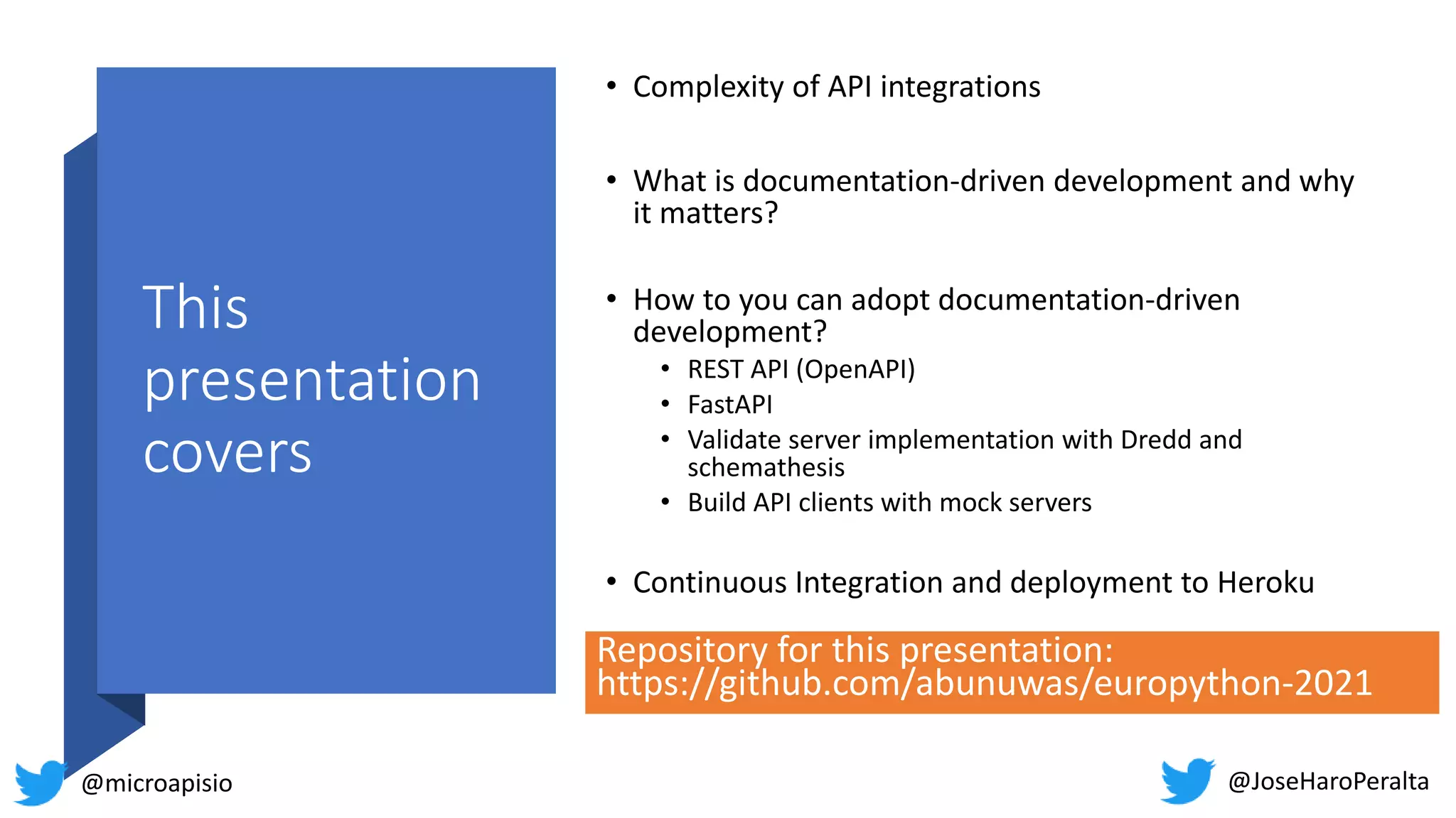 This presentation covers • Complexity of API integrations • What is documentation-driven development and why it matters? • How to you can adopt documentation-driven development? • REST API (OpenAPI) • FastAPI • Validate server implementation with Dredd and schemathesis • Build API clients with mock servers • Continuous Integration and deployment to Heroku @JoseHaroPeralta @microapisio Repository for this presentation: https://github.com/abunuwas/europython-2021 