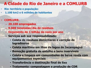 A Cidade do Rio de Janeiro e a COMLURB
• Rio: território e população:
• 1.100 km2 e 6 milhões de habitantes

• COMLURB:
   – 20.100 empregados
   – 9.000 toneladas/dia de resíduos
   – Orçamento de 1 bilhão de reais por ano
   – Serviços sob sua responsabilidade:
      • Coleta de resíduos domiciliares e varrição de
        logradouros
      • Coleta marítima em ilhas da lagoa de Jacarepaguá
      • Remoção gratuita de entulho e bens inservíveis
      • Coleta e limpeza em comunidades de baixa renda com
        equipamentos especiais
      • Transferência e destinação final de lixo
      • Tratamento: compostagem e produção de CDR
 