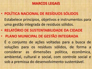 MARCOS LEGAIS

• POLÍTICA NACIONAL DE RESÍDUOS SÓLIDOS
  Estabelece princípios, objetivos e instrumentos para
  uma gestão integrada de resíduos sólidos.
• RELATÓRIO DE SUSTENTABILIDADE DA CIDADE
• PLANO MUNICIPAL DE GESTÃO INTEGRADA
  É o conjunto de ações voltadas para a busca de
  soluções para os resíduos sólidos, de forma a
  considerar as dimensões política, econômica,
  ambiental, cultural e social, com controle social e
  sob a premissa do desenvolvimento sustentável.
 