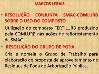 MARCOS LEGAIS

• RESOLUÇÃO CONJUNTA SMAC-COMLURB
  SOBRE O USO DO COMPOSTO
  Utilização do composto FERTILURB produzido
  pela COMLURB nas ações de reflorestamento
  da SMAC.
• RESOLUÇÃO DO GRUPO DE PODA
  Cria e nomeia o Grupo de Trabalho para
  elaboração de proposta de aproveitamento de
  Resíduos de Poda de Arborização Pública.
 