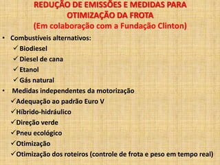 REDUÇÃO DE EMISSÕES E MEDIDAS PARA
                 OTIMIZAÇÃO DA FROTA
         (Em colaboração com a Fundação Clinton)
• Combustíveis alternativos:
    Biodiesel
    Diesel de cana
    Etanol
    Gás natural
• Medidas independentes da motorização
  Adequação ao padrão Euro V
  Híbrido-hidráulico
  Direção verde
  Pneu ecológico
  Otimização
  Otimização dos roteiros (controle de frota e peso em tempo real)
 