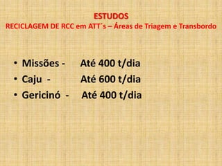 ESTUDOS
RECICLAGEM DE RCC em ATT´s – Áreas de Triagem e Transbordo



  • Missões -       Até 400 t/dia
  • Caju -          Até 600 t/dia
  • Gericinó -      Até 400 t/dia
 