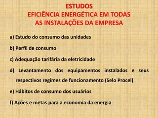 ESTUDOS
       EFICIÊNCIA ENERGÉTICA EM TODAS
         AS INSTALAÇÕES DA EMPRESA
a) Estudo do consumo das unidades

b) Perfil de consumo

c) Adequação tarifária da eletricidade

d) Levantamento dos equipamentos instalados e seus
  respectivos regimes de funcionamento (Selo Procel)

e) Hábitos de consumo dos usuários

f) Ações e metas para a economia da energia
 