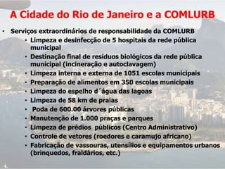 A Cidade do Rio de Janeiro e a COMLURB
• Serviços extraordinários de responsabilidade da COMLURB
      • Limpeza e desinfecção de 5 hospitais da rede pública
        municipal
      • Destinação final de resíduos biológicos da rede pública
        municipal (incineração e autoclavagem)
      • Limpeza interna e externa de 1051 escolas municipais
      • Preparação de alimentos em 350 escolas municipais
      • Limpeza do espelho d´água das lagoas
      • Limpeza de 58 km de praias
      • Poda de 600.00 árvores públicas
      • Manutenção de 1.000 praças e parques
      • Limpeza de prédios públicos (Centro Administrativo)
      • Controle de vetores (roedores e caramujo africano)
      • Fabricação de vassouras, utensílios e equipamentos urbanos
        (brinquedos, fraldários, etc.)
 
