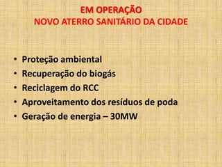 EM OPERAÇÃO
      NOVO ATERRO SANITÁRIO DA CIDADE


•   Proteção ambiental
•   Recuperação do biogás
•   Reciclagem do RCC
•   Aproveitamento dos resíduos de poda
•   Geração de energia – 30MW
 