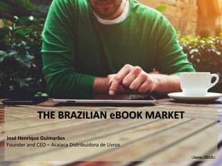 THE BRAZILIAN eBOOK MARKET
José Henrique Guimarães
Founder and CEO – Acaiaca Distribuidora de Livros
::June::2015::
 