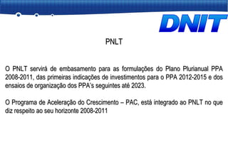 PNLT O PNLT servirá de embasamento para as formulações do Plano Plurianual PPA 2008-2011, das primeiras indicações de investimentos para o PPA 2012-2015 e dos ensaios de organização dos PPA’s seguintes até 2023. O Programa de Aceleração do Crescimento – PAC, está integrado ao PNLT no que diz respeito ao seu horizonte 2008-2011 