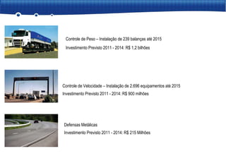 Controle de Peso – Instalação de 239 balanças até 2015 Investimento Previsto 2011 - 2014: R$ 1,2 bilhões Controle de Velocidade – Instalação de 2.696 equipamentos até 2015 Investimento Previsto 2011 - 2014: R$ 900 milhões Defensas Metálicas Investimento Previsto 2011 - 2014: R$ 215 Milhões 