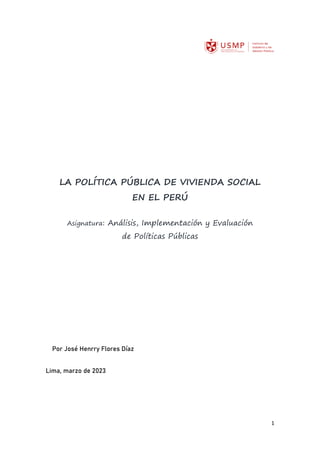 1
LA POLÍTICA PÚBLICA DE VIVIENDA SOCIAL
EN EL PERÚ
Asignatura: Análisis, Implementación y Evaluación
de Políticas Públicas
Por José Henrry Flores Díaz
Lima, marzo de 2023
 