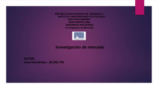REPUBLICA BOLIVARIANA DE VENEZUELA
INSTITUTO UNIVERSITARIO POLITECNICO
“SANTIAGO MARIÑO”
SEDE BARCELONA
INGENIERÍA INDUSTRIAL
Investigación de Mercado
AUTOR:
José Hernández : 26.256.759
Investigación de mercado
 