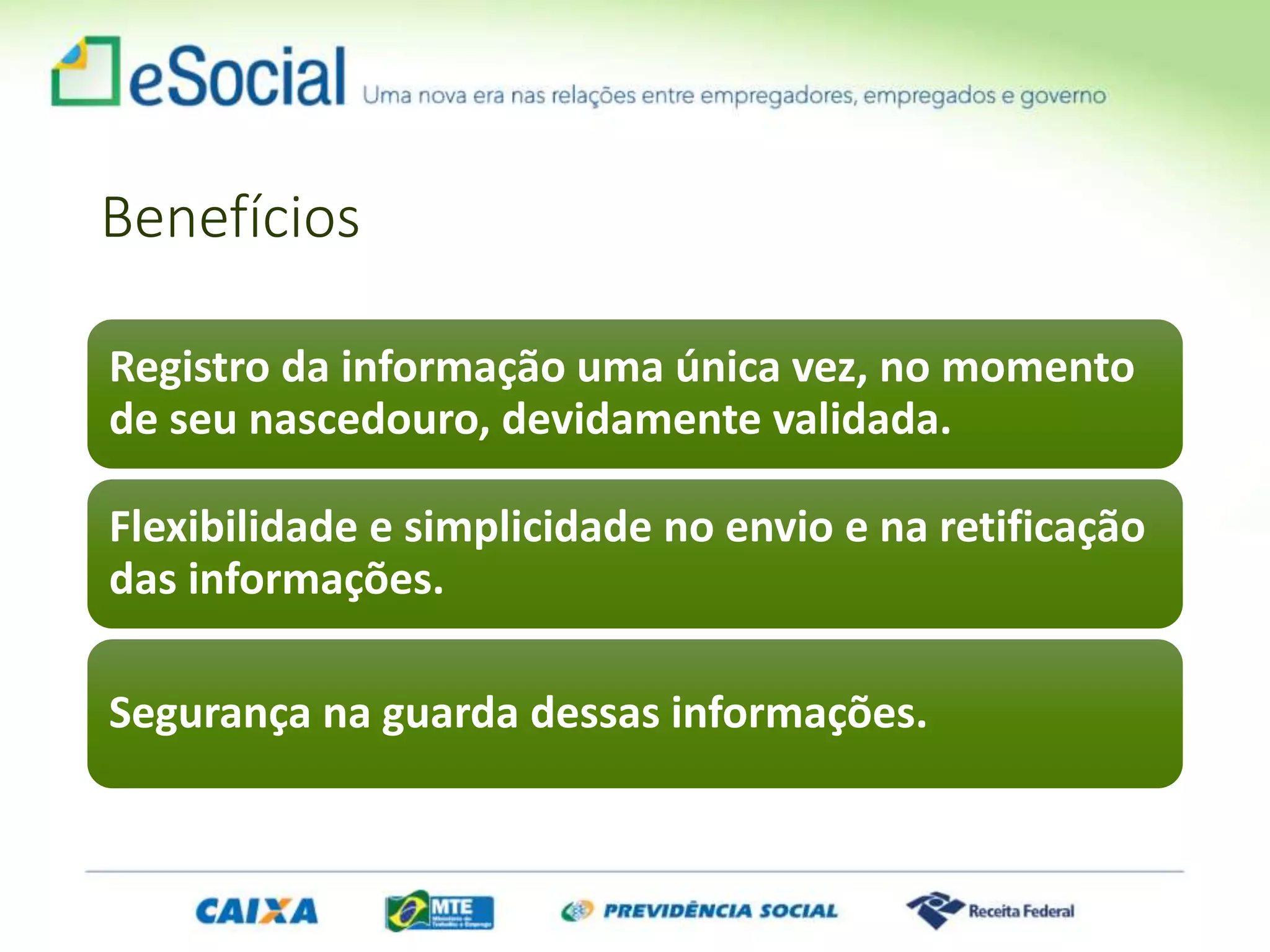 Benefícios
Registro da informação uma única vez, no momento
de seu nascedouro, devidamente validada.
Flexibilidade e simplicidade no envio e na retificação
das informações.
Segurança na guarda dessas informações.
 