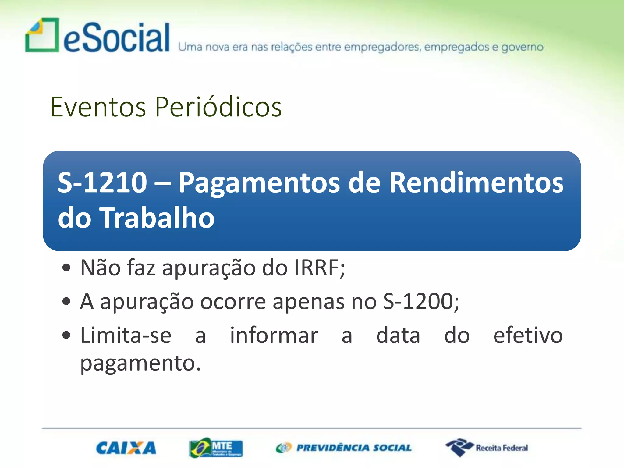 Eventos Periódicos
S-1210 – Pagamentos de Rendimentos
do Trabalho
• Não faz apuração do IRRF;
• A apuração ocorre apenas no S-1200;
• Limita-se a informar a data do efetivo
pagamento.
 