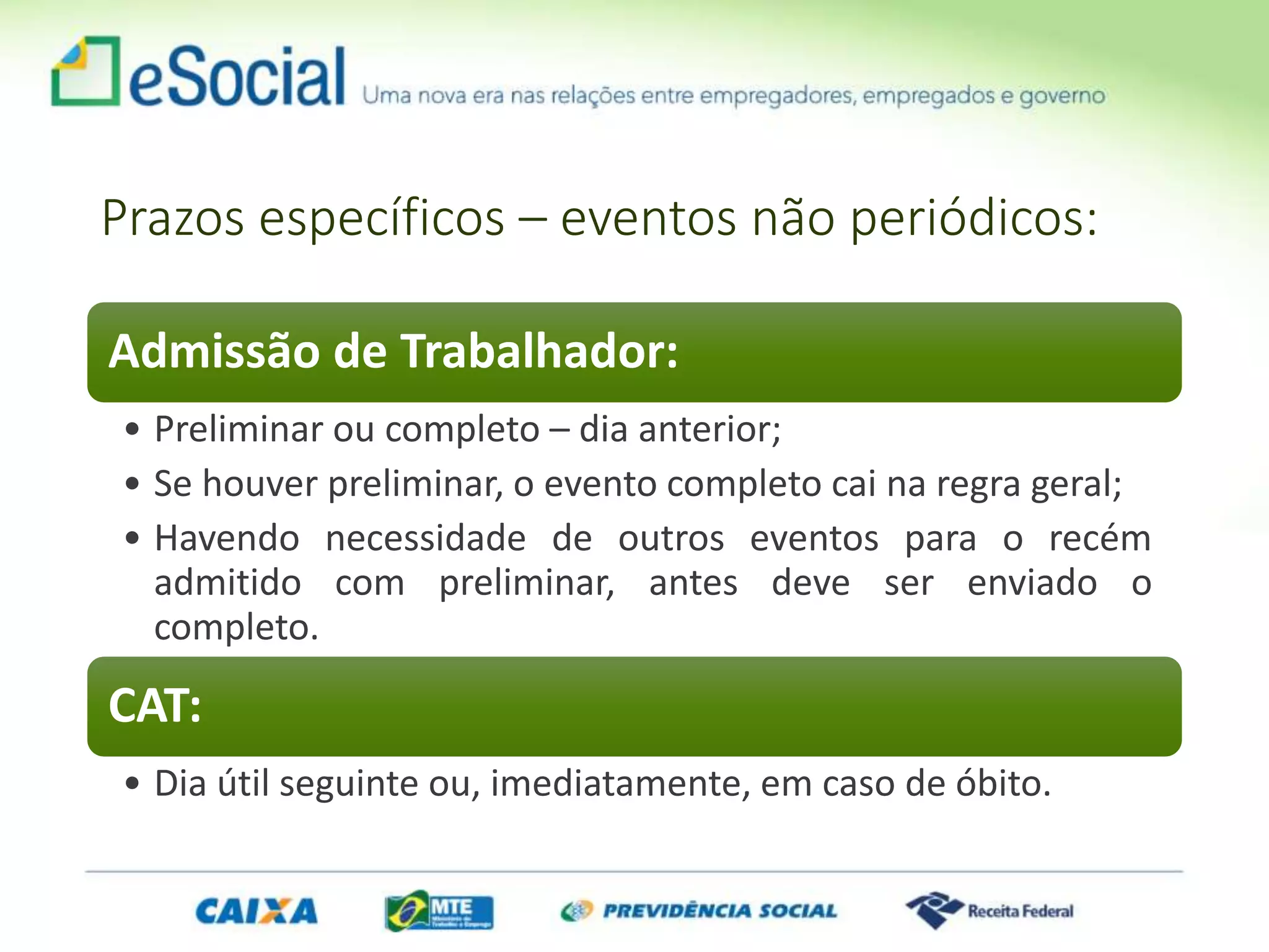 Prazos específicos – eventos não periódicos:
Admissão de Trabalhador:
• Preliminar ou completo – dia anterior;
• Se houver preliminar, o evento completo cai na regra geral;
• Havendo necessidade de outros eventos para o recém
admitido com preliminar, antes deve ser enviado o
completo.
CAT:
• Dia útil seguinte ou, imediatamente, em caso de óbito.
 