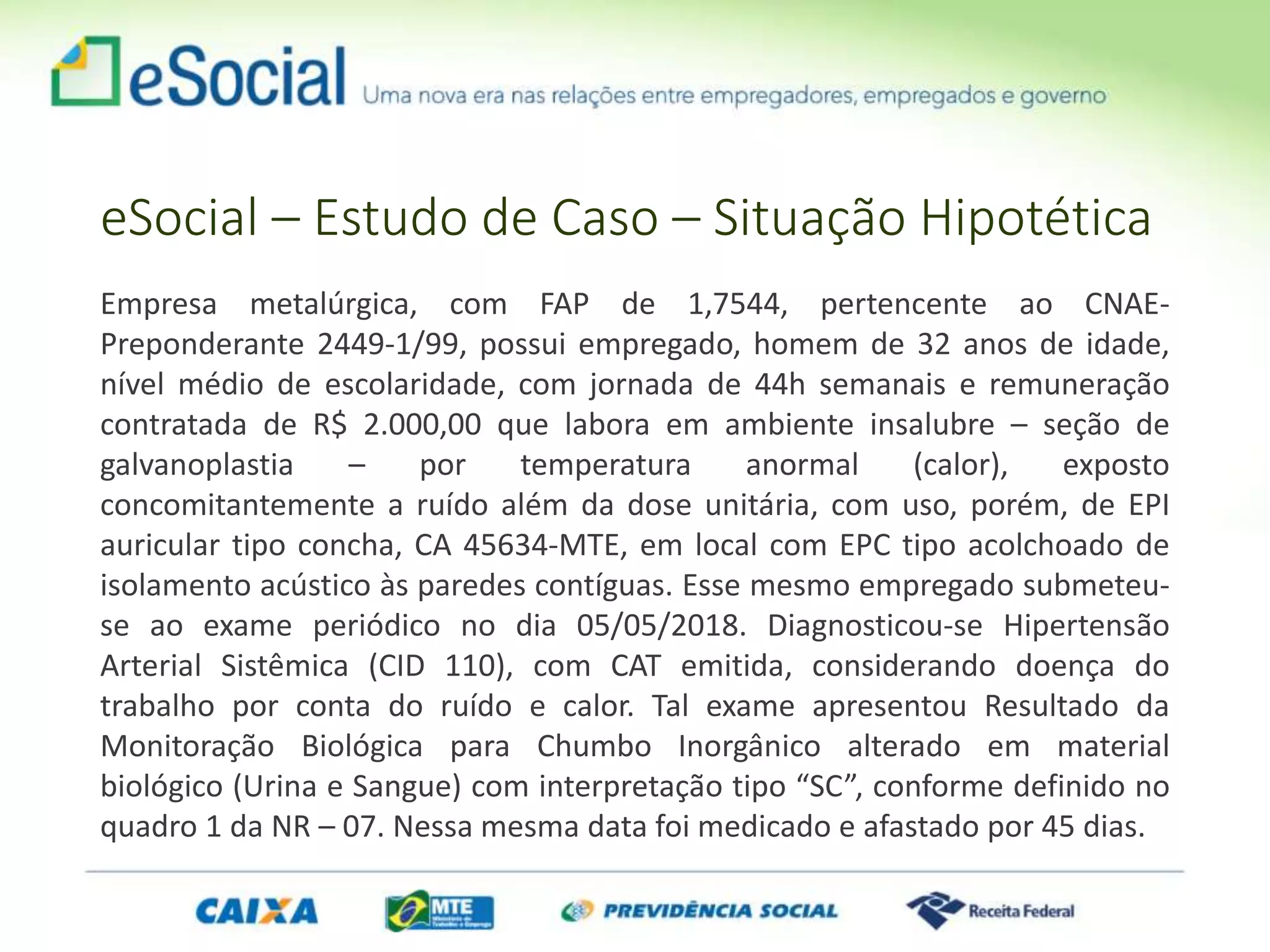 eSocial – Estudo de Caso – Situação Hipotética
Empresa metalúrgica, com FAP de 1,7544, pertencente ao CNAE-
Preponderante 2449-1/99, possui empregado, homem de 32 anos de idade,
nível médio de escolaridade, com jornada de 44h semanais e remuneração
contratada de R$ 2.000,00 que labora em ambiente insalubre – seção de
galvanoplastia – por temperatura anormal (calor), exposto
concomitantemente a ruído além da dose unitária, com uso, porém, de EPI
auricular tipo concha, CA 45634-MTE, em local com EPC tipo acolchoado de
isolamento acústico às paredes contíguas. Esse mesmo empregado submeteu-
se ao exame periódico no dia 05/05/2018. Diagnosticou-se Hipertensão
Arterial Sistêmica (CID 110), com CAT emitida, considerando doença do
trabalho por conta do ruído e calor. Tal exame apresentou Resultado da
Monitoração Biológica para Chumbo Inorgânico alterado em material
biológico (Urina e Sangue) com interpretação tipo “SC”, conforme definido no
quadro 1 da NR – 07. Nessa mesma data foi medicado e afastado por 45 dias.
 