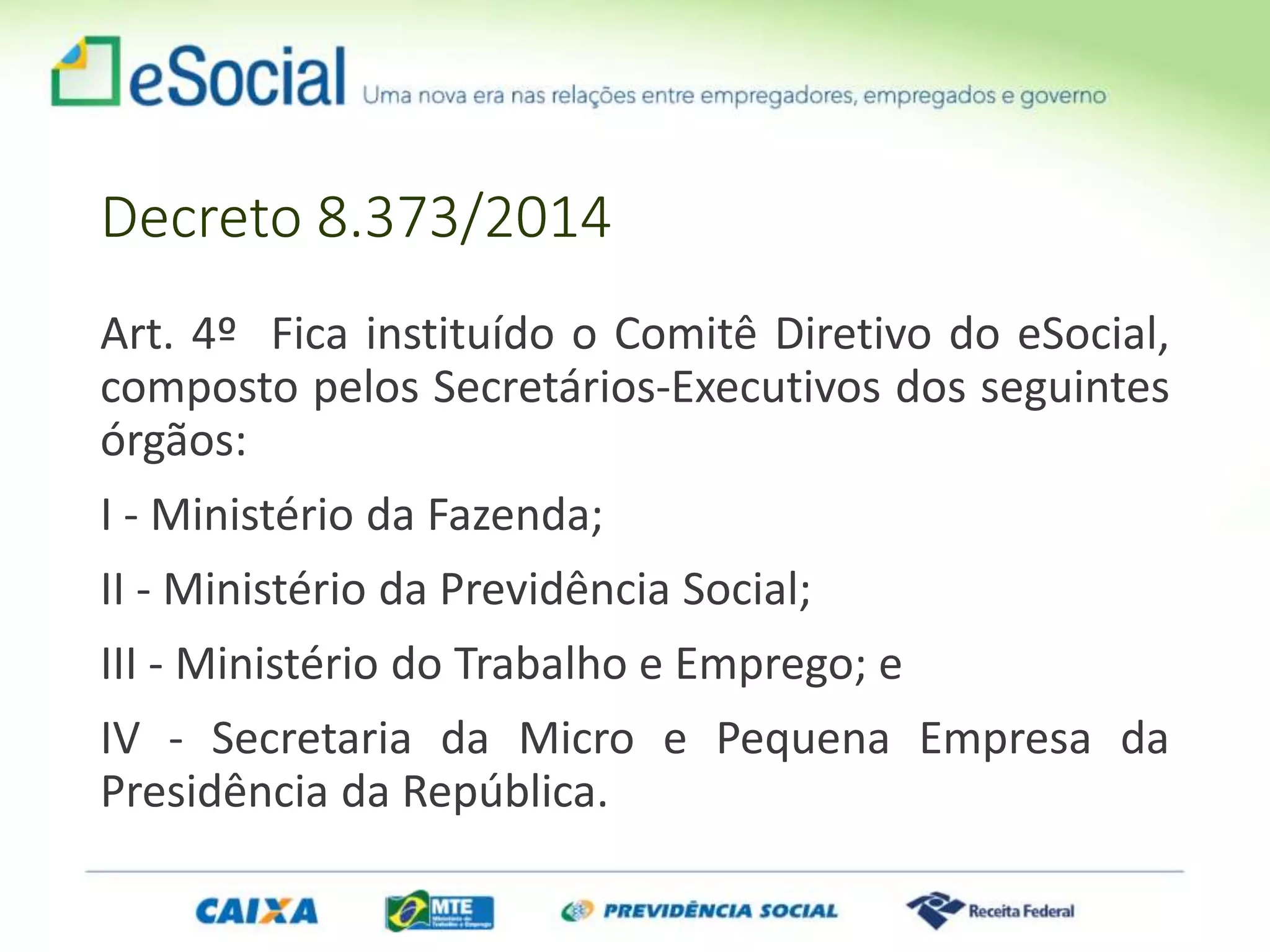 Art. 4º Fica instituído o Comitê Diretivo do eSocial,
composto pelos Secretários-Executivos dos seguintes
órgãos:
I - Ministério da Fazenda;
II - Ministério da Previdência Social;
III - Ministério do Trabalho e Emprego; e
IV - Secretaria da Micro e Pequena Empresa da
Presidência da República.
Decreto 8.373/2014
 