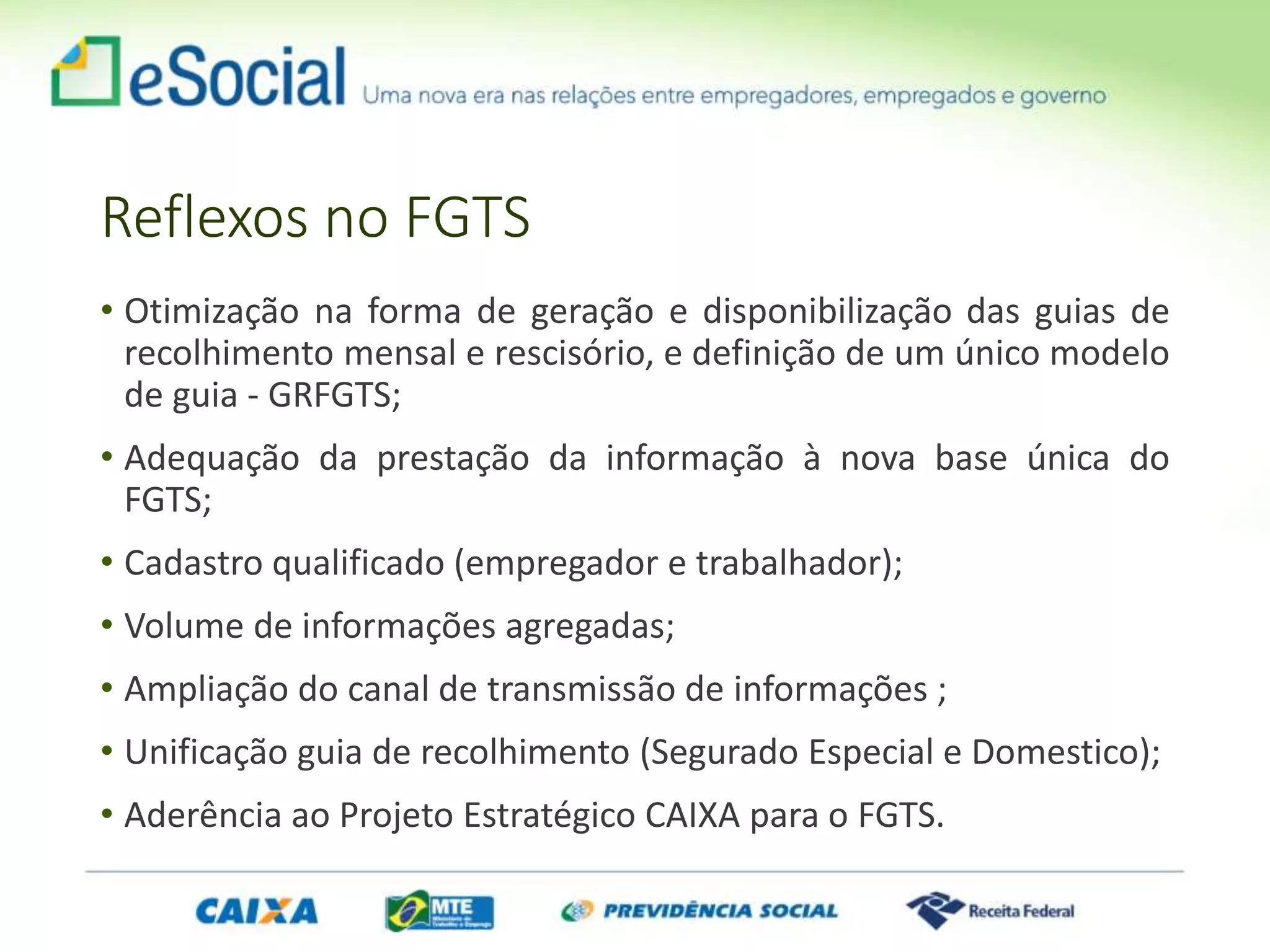 Reflexos no FGTS
• Otimização na forma de geração e disponibilização das guias de
recolhimento mensal e rescisório, e definição de um único modelo
de guia - GRFGTS;
• Adequação da prestação da informação à nova base única do
FGTS;
• Cadastro qualificado (empregador e trabalhador);
• Volume de informações agregadas;
• Ampliação do canal de transmissão de informações ;
• Unificação guia de recolhimento (Segurado Especial e Domestico);
• Aderência ao Projeto Estratégico CAIXA para o FGTS.
 