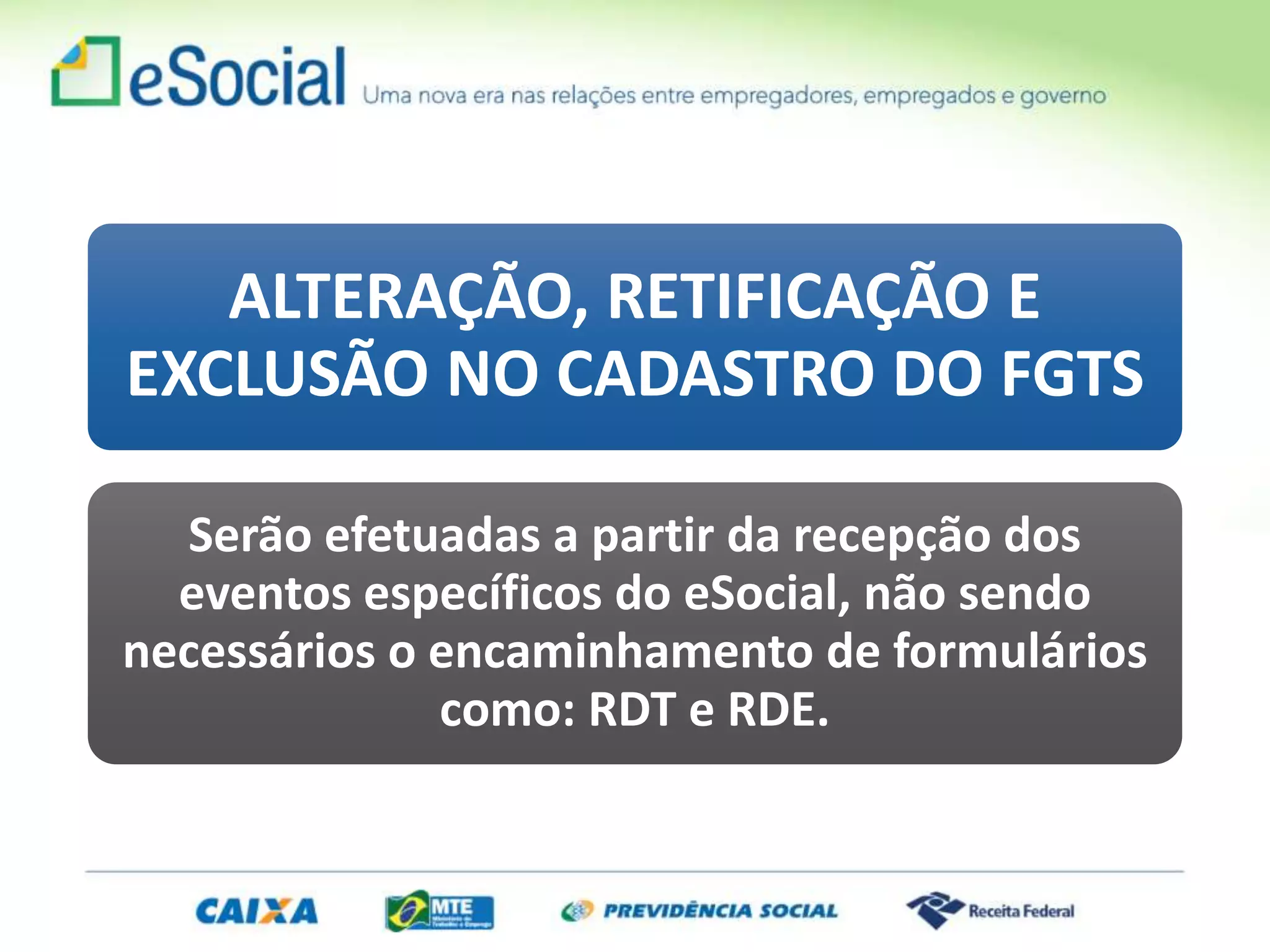 ALTERAÇÃO, RETIFICAÇÃO E
EXCLUSÃO NO CADASTRO DO FGTS
Serão efetuadas a partir da recepção dos
eventos específicos do eSocial, não sendo
necessários o encaminhamento de formulários
como: RDT e RDE.
 