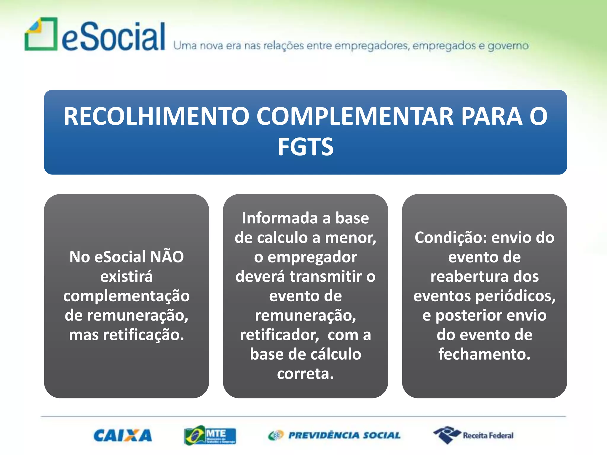 RECOLHIMENTO COMPLEMENTAR PARA O
FGTS
No eSocial NÃO
existirá
complementação
de remuneração,
mas retificação.
Informada a base
de calculo a menor,
o empregador
deverá transmitir o
evento de
remuneração,
retificador, com a
base de cálculo
correta.
Condição: envio do
evento de
reabertura dos
eventos periódicos,
e posterior envio
do evento de
fechamento.
 
